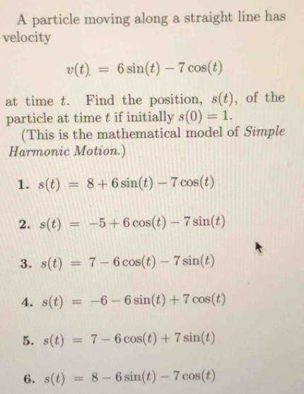 A particle moving along a straight line has 
velocity
v(t)=6sin (t)-7cos (t)
at time t. Find the position, s(t) , of the 
particle at time t if initially s(0)=1. 
(This is the mathematical model of Simple 
Harmonic Motion.) 
1. s(t)=8+6sin (t)-7cos (t)
2. s(t)=-5+6cos (t)-7sin (t)
3. s(t)=7-6cos (t)-7sin (t)
4. s(t)=-6-6sin (t)+7cos (t)
5. s(t)=7-6cos (t)+7sin (t)
6. s(t)=8-6sin (t)-7cos (t)