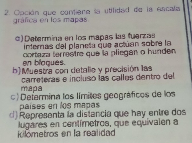 Opción que contiene la utilidad de la escala 
gráfica en los mapas. 
α)Determina en los mapas las fuerzas 
internas del planeta que actúan sobre la 
corteza terrestre que la pliegan o hunden 
en bloques. 
b)Muestra con detalle y precisión las 
carreteras e incluso las calles dentro del 
mapa 
c) Determina los límites geográficos de los 
países en los mapas 
d) Representa la distancia que hay entre dos 
lugares en centímetros, que equivalen a 
kilómetros en la realidad