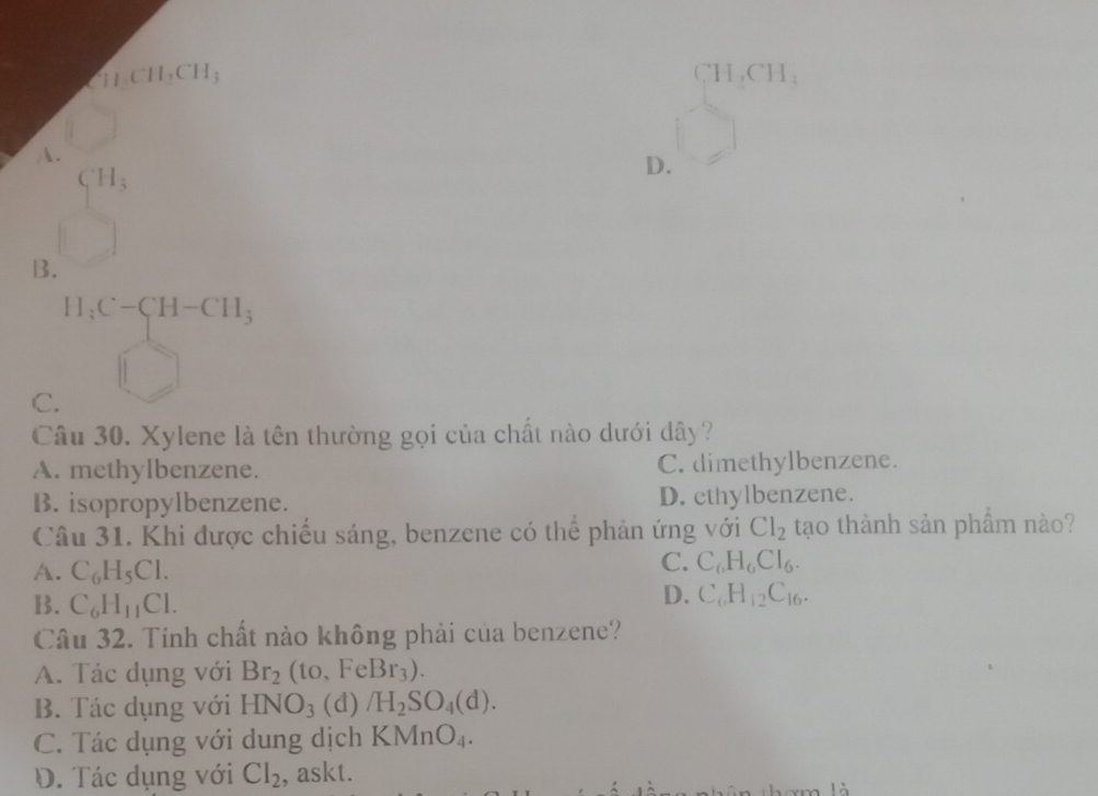 CH_3CH_2CH_3 CH,CH:
A.
C_1H_3
D.
B.
H_3C-CH-CH_3
C.
Câu 30. Xylene là tên thường gọi của chất nào dưới dây?
A. methylbenzene. C. dimethylbenzene.
B. isopropylbenzene. D. cthylbenzene.
Câu 31. Khi được chiếu sáng, benzene có thể phản ứng với Cl_2 tạo thành sản phẩm nào?
A. C_6H_5Cl.
C. C_6H_6Cl_6.
B. C_6H_11Cl.
D. C_6H_12C_16. 
Câu 32. Tính chất nào không phải của benzene?
A. Tác dụng với Br_2(to,FeBr_3).
B. Tác dụng với HNO_3 (d) /H_2SO_4(d).
C. Tác dụng với dung dịch KMnO_4.
D. Tác dụng với Cl_2 , askt.