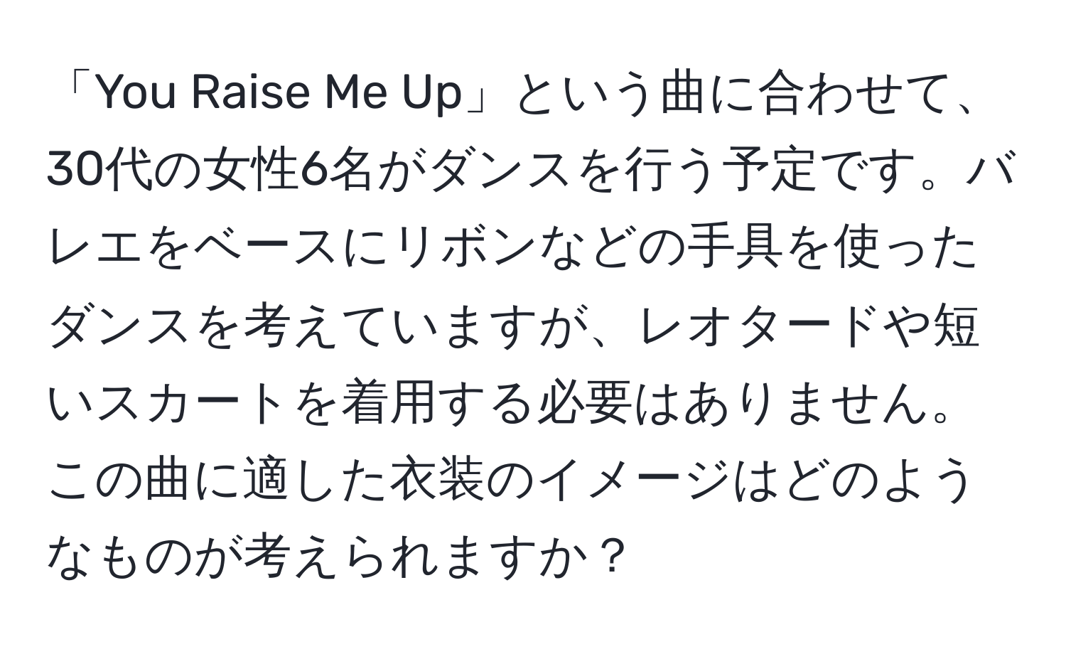 「You Raise Me Up」という曲に合わせて、30代の女性6名がダンスを行う予定です。バレエをベースにリボンなどの手具を使ったダンスを考えていますが、レオタードや短いスカートを着用する必要はありません。この曲に適した衣装のイメージはどのようなものが考えられますか？