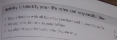 Activity 1: Identify your life roles and responsibilities 
) Draw a timeline with all the roles you have had in your life so far 
2. Far each role, list two responsibilities. 
3. Say which is your favourite role. Explain why 
a 
(2