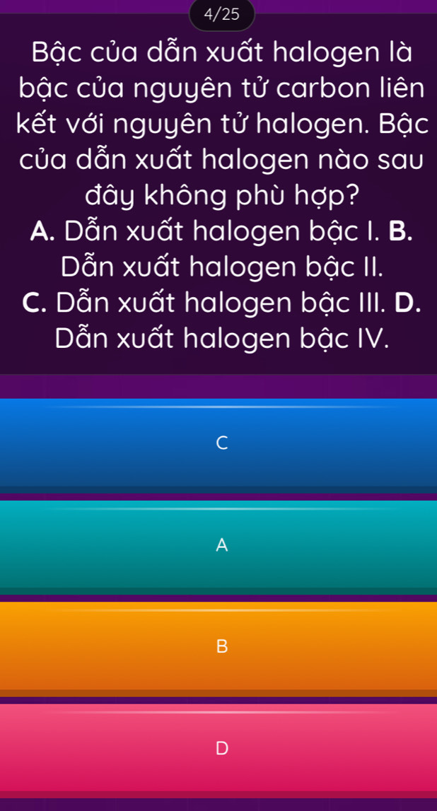 4/25
Bậc của dẫn xuất halogen là
bậc của nguyên tử carbon liên
kết với nguyên tử halogen. Bậc
của dẫn xuất halogen nào sau
đây không phù hợp?
A. Dẫn xuất halogen bậc I. B.
Dẫn xuất halogen bậc II.
C. Dẫn xuất halogen bậc III. D.
Dẫn xuất halogen bậc IV.
~ 
A