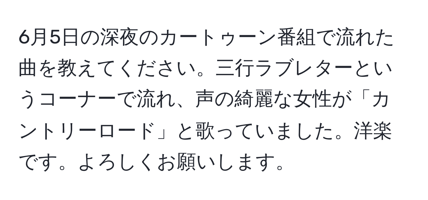 6月5日の深夜のカートゥーン番組で流れた曲を教えてください。三行ラブレターというコーナーで流れ、声の綺麗な女性が「カントリーロード」と歌っていました。洋楽です。よろしくお願いします。