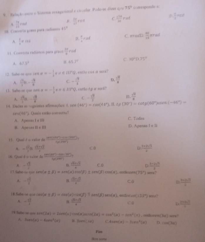 Relação entre o Sistema sexagesimal e circular. Pode-se dizer que 75° corresponde a:
A.  7a/25 rad
B.  38/17 rad C.  15π /36 rad D  u/2 red
10. Convería graus para radianos 45°
A.  2/4 π rad
B.  8/9 rad
C. π radD.  60/15 π rac
11. Converia radianos para graus  3π /8  rad
A. 67.5° B. 65.7° C. 30°D.75°
12. Sabe-se que sen alpha =- 1/3 ∈ alpha ∈ III°Q , então cos a
: serå?
A.  sqrt(6)/3 is.- sqrt(6)/6  C. - sqrt(9)/3  D.  sqrt(8)/8 
13. Sabe-se que sen a=- 1/3  alpha ∈ III°Q ,então t g α serå?
A.  sqrt(6)/3 B.- sqrt(6)/8  C. - sqrt(8)/3  D.  sqrt(8)/8 
14. Dadas as seguintes afirmações: 1. sen (46°)=cos (44°) , II. tg(30°)=cot g(60°)csc en(-46°)=
sen (46°) Quais estão correctas?
A. Apenas I e Ili C. Todas
B. Apenas II e III D. Apenas I e li
15. Quai é o valor de  (sec (480°)-cos (90°))/tg(390°) 
A. = sqrt(2)/2 B. (sqrt(6)+sqrt(2))/4  C.0 D  (3+2sqrt(3))/2 
16. Quai é o vaior de  (tan (60°)-cos (30°))/sec (390°) .
A. - sqrt(2)/2  B.  (sqrt(6)+sqrt(2))/4  C.0 D  (3+2sqrt(3))/2 
17.Sabe-so que sen (alpha ± beta )=sen (alpha )cos (beta )± sen (beta )cos (alpha ) , entãos en(75°) sera?
A. -frac yoverline 22 B.  (sqrt(6)+sqrt(2))/4  C.0 D  (3+2sqrt(3))/2 
18.Sabe-se que cos (alpha ± beta )=cos (alpha )cos (beta )mp sec (beta )sen (alpha ) ,entEocus(135°) scra?
B
A. - sqrt(2)/2   (sqrt(6)+sqrt(2))/4  C.0  (2+2sqrt(2))/2 
D.
19.Sabe-so que sen (2a)=2sen (a)cos (a)cos (2a)=cos^2(a)-sen^2(a) , entãosen (3a) sera?
A. 3sec (alpha )-4sen^3(alpha ) B. 3sec n(Jalpha ) C. 4sen (alpha )-3sen^3(alpha ) D. cos (3alpha )
Fim
Bos sorte