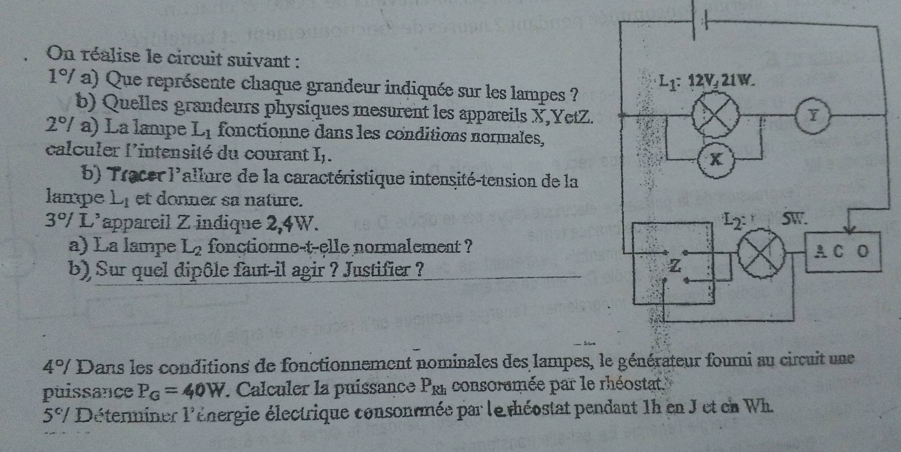 On réalise le circuit suivant :
1° V a) Que représente chaque grandeur indiquée sur les lampes ?
b) Quelles grandeurs physiques mesurent les appareils X,YetZ.
2° / a) La lampe L_1 fonctionne dans les conditions normales,
calculer l'intensité du courant I,.
b) Tracer l'allure de la caractéristique intensité-tension de la
lampe L_1 et donner sa nature.
3°/ L'appareil Z indique 2,4W. 
a) La lampe L_2 fonctionne-t-elle normalement ?
b) Sur quel dipôle faut-il agir ? Justifier ?
4°/ Dans les conditions de fonctionnement nominales des lampes, 
puissance P_G=40W. Calculer la puissance P_Rh consoramée par le rhéostat
5^c/ Déterminer 1° énergie électrique consonomée par le théostat pendant 1h en J et en Wh.