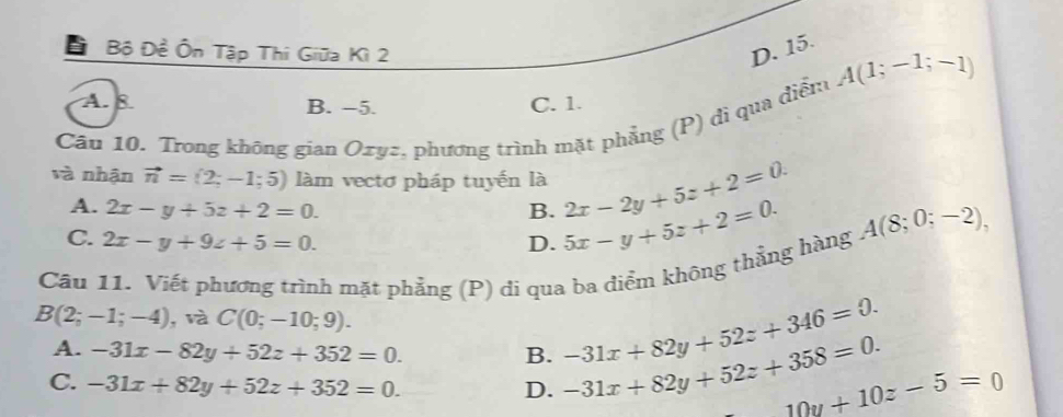 Đ Bộ Đề Ôn Tập Thi Giữa Kì 2 D. 15.
A(1;-1;-1)
A. 8 B. −5. C. 1.
Câu 10. Trong không gian Oxyz, phương trình mặt phẳng (P) di qua điểm
và nhận vector n=(2;-1;5) làm vectơ pháp tuyến là 2x-2y+5z+2=0.
A. 2x-y+5z+2=0. B.
C. 2x-y+9z+5=0. D. 5x-y+5z+2=0. A(8;0;-2), 
Câu 11. Viết phương trình mặt phẳng (P) đi qua ba điểm không thẳng hàng
B(2;-1;-4) , và C(0;-10;9).
A. -31x-82y+52z+352=0. B. -31x+82y+52z+358=0. -31x+82y+52z+346=0.
C. -31x+82y+52z+352=0.
D.
10y+10z-5=0