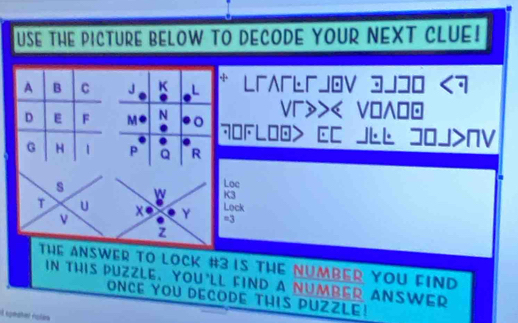 USE THE PICTURE BELOW TO DECODE YOUR NEXT CLUE! 
A B C J K L L「ʌьjov 3JコO <7 
Vr>>< VO∧ 
D E F M N 。 70FLI EC JLL JOJ>NV 
. 
. 
G H 1 P Q R 
Loc 
s W K3 
T U Lock 
v
Y =3
z 
THE ANSWER TO LOCK #3 IS THE NUMBER YOU FIND 
in this Puzzle, you'll find a NumbEr ANSWEr 
ONCE YOU DECODE THIS PUZZLE!