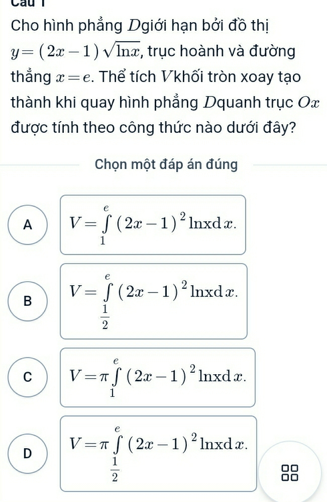 Cho hình phẳng Dgiới hạn bởi đồ thị
y=(2x-1)sqrt(ln x) , trục hoành và đường
thẳng x=e. Thể tích Vkhối tròn xoay tạo
thành khi quay hình phẳng Dquanh trục Ox
được tính theo công thức nào dưới đây?
Chọn một đáp án đúng
A V=∈tlimits _1^(e(2x-1)^2)ln xdx.
B V=∈tlimits _ 1/2 ^e(2x-1)^21 ln xdx.
C V=π ∈tlimits _1^(e(2x-1)^2)ln xdx.
D V=π ∈tlimits _ 1/2 ^e(2x-1)^2ln xdx.