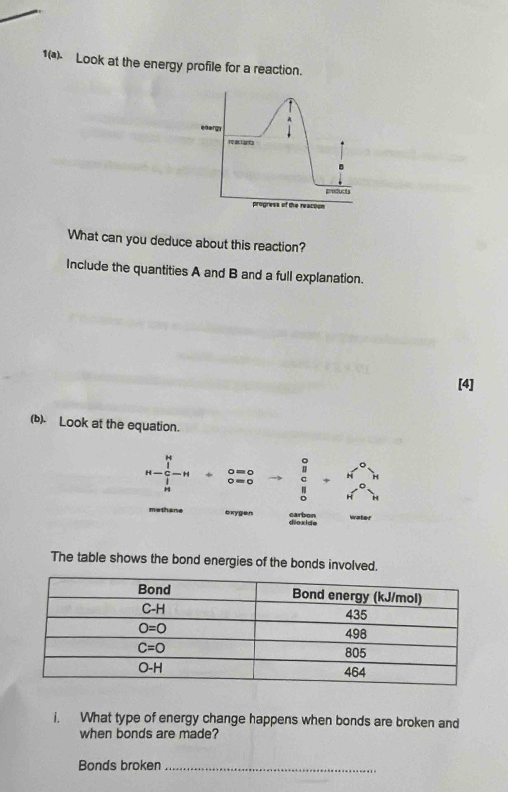 1( Look at the energy profile for a reaction.
A
energy
re actants
B
prefucts
progress of the reaction
What can you deduce about this reaction?
Include the quantities A and B and a full explanation.
[4]
(b). Look at the equation.
beginarrayr H H-frac C-H-H  1/H endarray / beginarrayr o=0 0=0endarray to beginarrayr 0 c dendarray +beginarrayr H^n o Hend(array)^
methane oxygen carbon
dioxide
The table shows the bond energies of the bonds involved.
i. What type of energy change happens when bonds are broken and
when bonds are made?
Bonds broken_