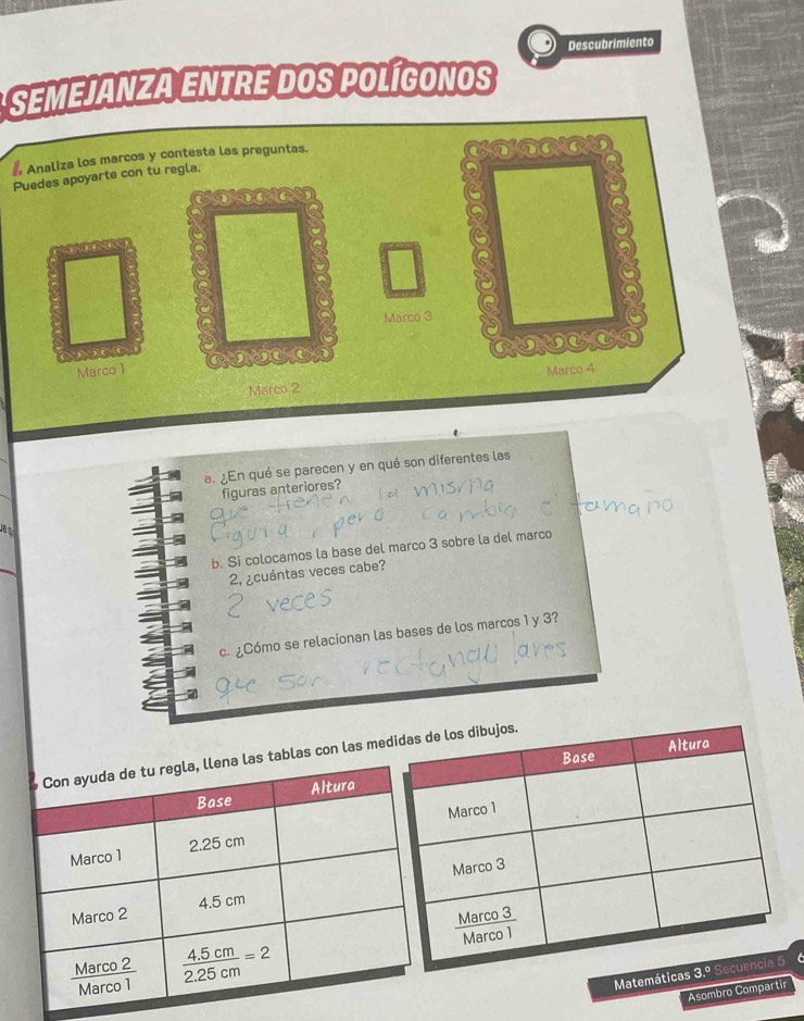 Descubrimiento
SEMEJANZA ENTRE DOS POLÍGONOS
*
P
a. ¿En qué se parecen y en qué son diferentes las
figuras anteriores?
b. Si colocamos la base del marco 3 sobre la del marco
2, ¿cuántas veces cabe?
c. ¿Cómo se relacionan las bases de los marcos 1 y 3?
con las me
Mat 6
Asombro Compartir