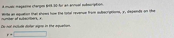 A music magazine charges $49.50 for an annual subscription. 
Write an equation that shows how the total revenue from subscriptions, y, depends on the 
number of subscribers, x. 
Do not include dollar signs in the equation.
y=□