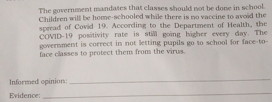 The government mandates that classes should not be done in school. 
Children will be home-schooled while there is no vaccine to avoid the 
spread of Covid 19. According to the Department of Health, the 
COVID-19 positivity rate is still going higher every day. The 
government is correct in not letting pupils go to school for face-to- 
face classes to protect them from the virus. 
Informed opinion: 
_ 
Evidence: 
_