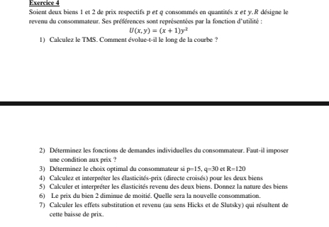 Soient deux biens 1 et 2 de prix respectifs p et q consommés en quantités x et y. R désigne le 
revenu du consommateur. Ses préférences sont représentées par la fonction d'utilité :
U(x,y)=(x+1)y^2
1) Calculez le TMS. Comment évolue-t-il le long de la courbe ? 
2) Déterminez les fonctions de demandes individuelles du consommateur. Faut-il imposer 
une condition aux prix ? 
3) Déterminez le choix optimal du consommateur si p=15, q=30 et R=120
4) Calculez et interpréter les élasticités-prix (directe croisés) pour les deux biens 
5) Calculer et interpréter les élasticités revenu des deux biens. Donnez la nature des biens 
6) Le prix du bien 2 diminue de moitié. Quelle sera la nouvelle consommation. 
7) Calculer les effets substitution et revenu (au sens Hicks et de Slutsky) qui résultent de 
cette baisse de prix.