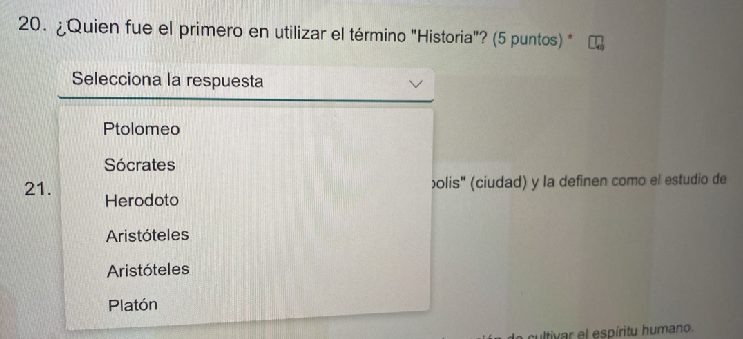 ¿Quien fue el primero en utilizar el término "Historia"? (5 puntos) *
Selecciona la respuesta
Ptolomeo
Sócrates
bolis'' (ciudad) y la definen como el estudio de
21. Herodoto
Aristóteles
Aristóteles
Platón
cultivar el espíritu humano.