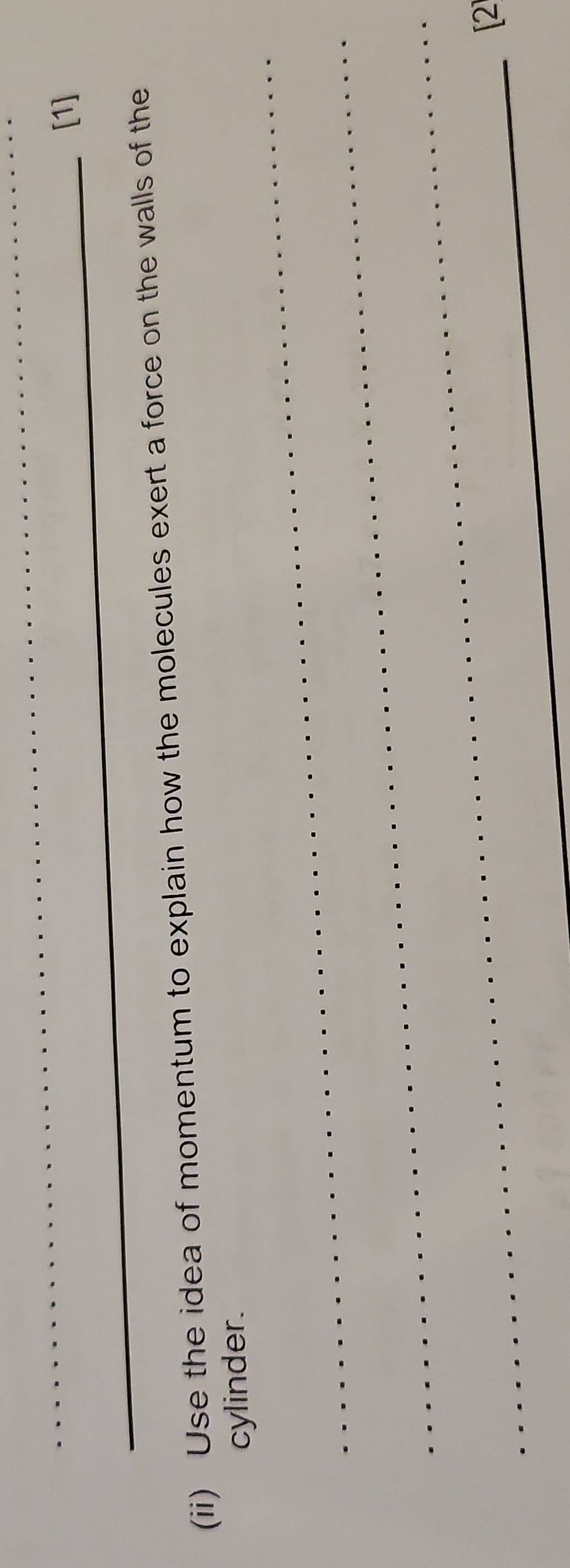 [1] 
(ii) Use the idea of momentum to explain how the molecules exert a force on the walls of the 
_ 
cylinder. 
_ 
_ 
_[2