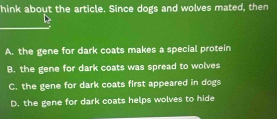 hink about the article. Since dogs and wolves mated, then
A. the gene for dark coats makes a special protein
B. the gene for dark coats was spread to wolves
C. the gene for dark coats first appeared in dogs
D. the gene for dark coats helps wolves to hide