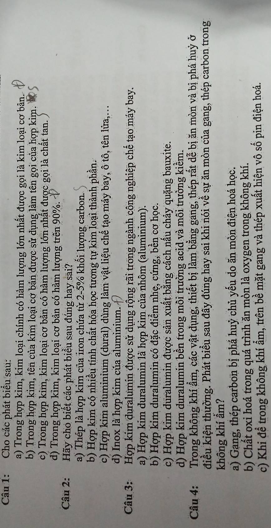 Cho các phát biểu sau:
a) Trong hợp kim, kim loại chính có hàm lượng lớn nhất được gọi là kim loại cơ bản.
b) Trong hợp kim, tên của kim loại cơ bản được sử dụng làm tên gọi của hợp kim.
c) Trong hợp kim, kim loại cơ bản có hàm lượng lớn nhất được gọi là chất tan.
d) Trong hợp kim, kim loại cơ bản có hàm lượng trên 90%.
Câu 2: Hãy cho biết các phát biểu sau đúng hay sai?
a) Thép là hợp kim của iron chứa từ 2-5% khối lượng carbon.
b) Hợp kim có nhiều tính chất hóa học tương tự kim loại thành phần.
c) Hợp kim aluminium (dural) dùng làm vật liệu chế tạo máy bay, ô tô, tên lửa,...
d) Inox là hợp kim của aluminium.
Câu 3: Hợp kim duralumin được sử dụng rộng rãi trong ngành công nghiệp chế tạo máy bay.
a) Hợp kim duralumin là hợp kim của nhôm (aluminium).
b) Hợp kim duralumin có đặc điểm nhẹ, cứng, bền cơ học.
c) Hợp kim duralumin được sản xuất bằng cách nấu chảy quặng bauxite.
d) Hợp kim duralumin bền trong môi trường acid và môi trường kiềm.
Câu 4: Trong không khí ẩm, các vật dụng, thiết bị làm bằng gang, thép rất dễ bị ăn mòn và bị phá huỷ ở
điều kiện thường. Phát biểu sau đây đúng hay sai khi nói về sự ăn mòn của gang, thép carbon trong 
không khí ẩm?
a) Gang, thép carbon bị phá huỷ chủ yếu do ăn mòn điện hoá học.
b) Chất oxi hoá trong quá trình ăn mòn là oxygen trong không khí.
c) Khi để trong không khí ẩm, trên bề mặt gang và thép xuất hiện vô số pin điện hoá.