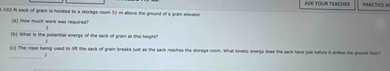 ASK YOUR TEACHER PRACTICE A
102-N sack of grain is hoisted to a storage room 51 m above the ground of a grain elevator 
(a) How much work was required? 
_J 
(b) What is the potential energy of the sack of grain at this height? 
_ 
(c) The rope being used to lift the sack of grain breaks just as the sack reaches the storage room. What kinetic energy does the sack have just before it strikes the ground floor! 
_J