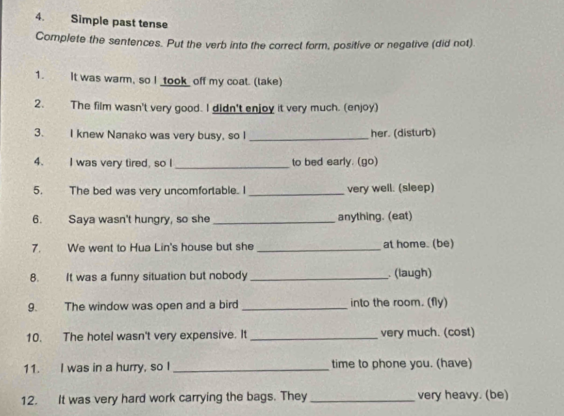 Simple past tense 
Complete the sentences. Put the verb into the correct form, positive or negative (did not) 
1. It was warm, so I _took_ off my coat. (take) 
2. The film wasn't very good. I didn't enjoy it very much. (enjoy) 
3. I knew Nanako was very busy, so I _her. (disturb) 
4. I was very tired, so I _to bed early. (go) 
5. The bed was very uncomfortable. I _very well. (sleep) 
6. Saya wasn't hungry, so she _anything. (eat) 
7. We went to Hua Lin's house but she _at home. (be) 
8. It was a funny situation but nobody _. (laugh) 
9. The window was open and a bird _into the room. (fly) 
10. The hotel wasn't very expensive. It _very much. (cost) 
11. I was in a hurry, so I _time to phone you. (have) 
12. It was very hard work carrying the bags. They _very heavy. (be)