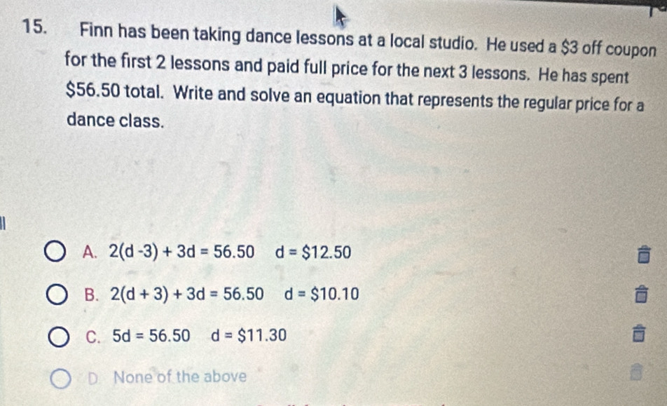 Finn has been taking dance lessons at a local studio. He used a $3 off coupon
for the first 2 lessons and paid full price for the next 3 lessons. He has spent
$56.50 total. Write and solve an equation that represents the regular price for a
dance class.
A. 2(d-3)+3d=56.50 d=$12.50
B. 2(d+3)+3d=56.50 d=$10.10
C. 5d=56.50 d=$11.30
D None of the above