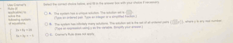 Use Cramer's Select the correct choice below, and fill in the answer box with your choice if necessary.
Rule (if
applicable) to A. The system has a unique solution. The solution set is
solve the
following system (Type an ordered pair. Type an integer or a simplified fraction.)
of equations. B. The system has infinitely many solutions. The solution set is the set of all ordered pairs  (□ ,y) , where y is any real number.
(Type an expression using y as the variable. Simplify your answer.)
beginarrayl 2x+6y=28 5x+3y=-1.endarray. C. Cramer's Rule does not apply.