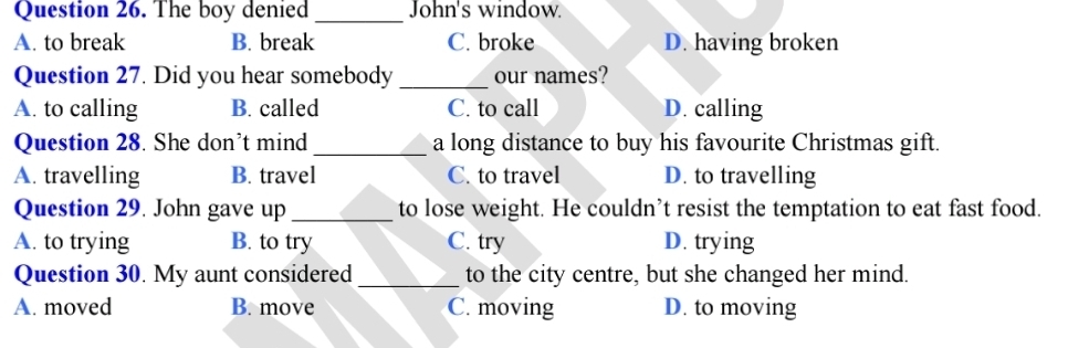 The boy denied _John's window.
A. to break B. break C. broke D. having broken
Question 27. Did you hear somebody _our names?
A. to calling B. called C. to call D. calling
Question 28. She don’t mind _a long distance to buy his favourite Christmas gift.
A. travelling B. travel C. to travel D. to travelling
Question 29. John gave up _to lose weight. He couldn’t resist the temptation to eat fast food.
A. to trying B. to try C. try D. trying
Question 30. My aunt considered_ to the city centre, but she changed her mind.
A. moved B. move C. moving D. to moving