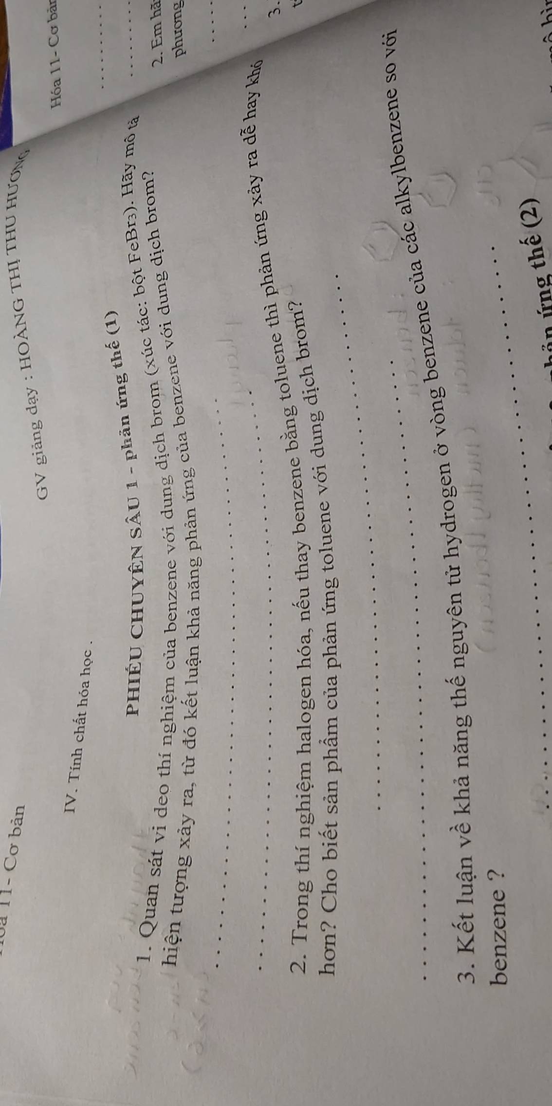 Ua 11- Cơ bản 
GV giảng dạy : HOẢNG THỊ THU HƯơNG 
Hóa 11- Cơ bả 
_ 
IV. Tính chất hóa học . 
PHIÉU CHUYÊN SÂU 1 - phản ứng thế (1) 
1. Quan sát vỉ deo thí nghiệm của benzene với dung dịch brom (xúc tác: bột FeBr₃). Hãy mô tả_ 
hiện tượng xảy ra, từ đó kết luận khả năng phản ứng của benzene với dung dịch brom? 
2. Em hã 
phương 
_ 
_ 
_ 
3. 
2. Trong thí nghiệm halogen hóa, nếu thay benzene bằng toluene thì phản ứng xảy ra dễ hay khó 
hơn? Cho biết sản phẩm của phản ứng toluene với dung dịch brom? 
t 
_ 
_ 
_3. Kết luận về khả năng thế nguyên tử hydrogen ở vòng benzene của các alkylbenzene so với 
benzene ? 
_ 
1 ứng thế (2)
