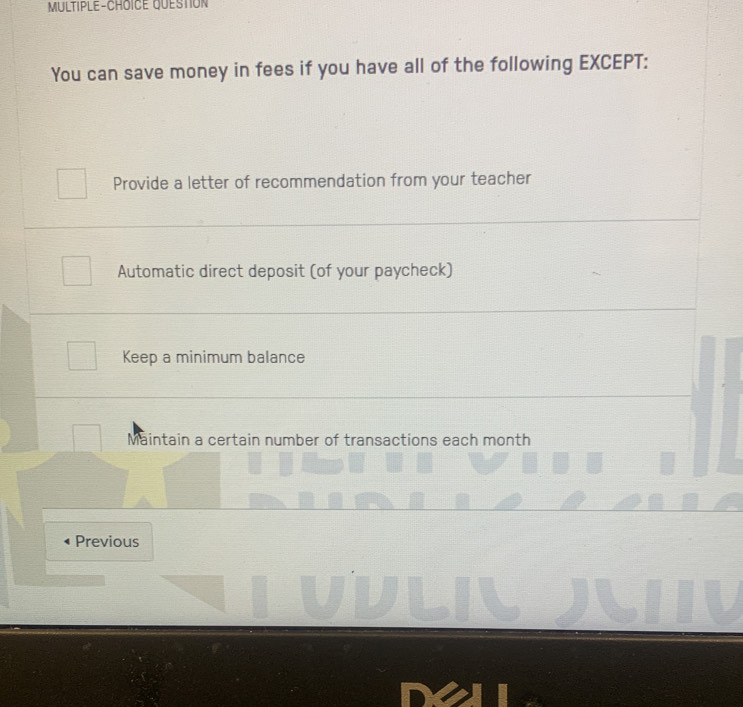 MULTIPLE-CHOICE QUESTION
You can save money in fees if you have all of the following EXCEPT:
Provide a letter of recommendation from your teacher
Automatic direct deposit (of your paycheck)
Keep a minimum balance
Maintain a certain number of transactions each month
Previous