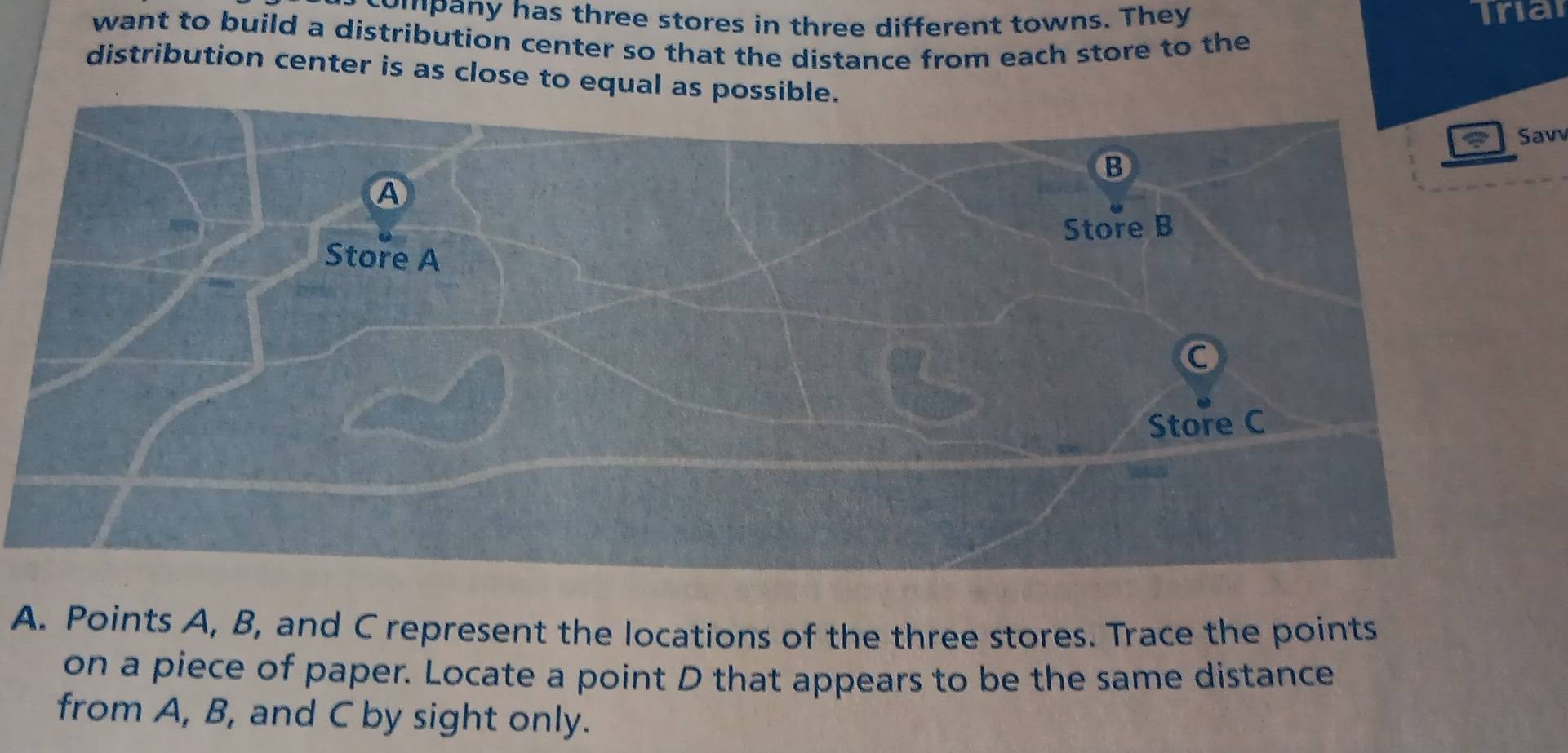 company has three stores in three different towns. They Triar 
want to build a distribution center so that the distance from each store to the 
distribution center is as close to equal as possible 
Savv 
A. Points A, B, and C represent the locations of the three stores. Trace the points 
on a piece of paper. Locate a point D that appears to be the same distance 
from A, B, and C by sight only.