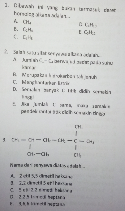 Dibawah ini yang bukan termasuk deret
homolog alkana adalah...
A. CH_4
D. C_4H_10
B. C_2H_4
E. C_5H_12
C. C_3H_8
2. Salah satu sifat senyawa alkana adalah...
A. Jumlah C_1-C_4 berwujud padat pada suhu
kamar
B. Merupakan hidrokarbon tak jenuh
C. Menghantarkan listrik
D. Semakin banyak C titik didih semakin
tinggi
E. Jika jumlah C sama, maka semakin
pendek rantai titik didih semakin tinggi
3. beginarrayr  ch-ch-ch-ch_-ch_2C-ch_i d_i-ch_iendvmatrix -ch_i 
Nama dari senyawa diatas adalah...
A. 2 etil 5, 5 dimetil heksana
B. 2, 2 dimetil 5 etil heksana
C. 5 etil 2, 2 dimetil heksana
D. 2, 2, 5 trimetil heptana
E. 3, 6, 6 trimetil heptana