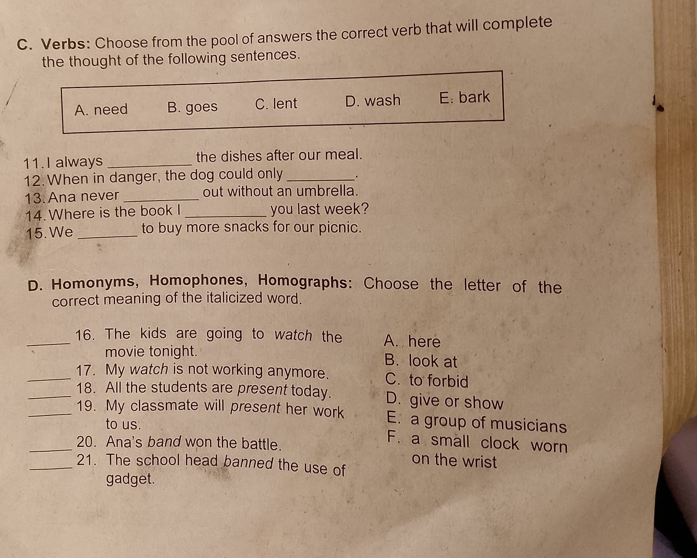 Verbs: Choose from the pool of answers the correct verb that will complete
the thought of the following sentences.
A. need B. goes C. lent D. wash E: bark
11.I always _the dishes after our meal.
12. When in danger, the dog could only_
.
13. Ana never _out without an umbrella.
14. Where is the book I _you last week?
15. We _to buy more snacks for our picnic.
D. Homonyms, Homophones, Homographs: Choose the letter of the
correct meaning of the italicized word.
_16. The kids are going to watch the A. here
movie tonight. B. look at
_17. My watch is not working anymore. C. to forbid
_18. All the students are present today. D. give or show
_19. My classmate will present her work E. a group of musicians
to us. F. a small clock worn
_20. Ana's band won the battle. on the wrist
_21. The school head banned the use of
gadget.