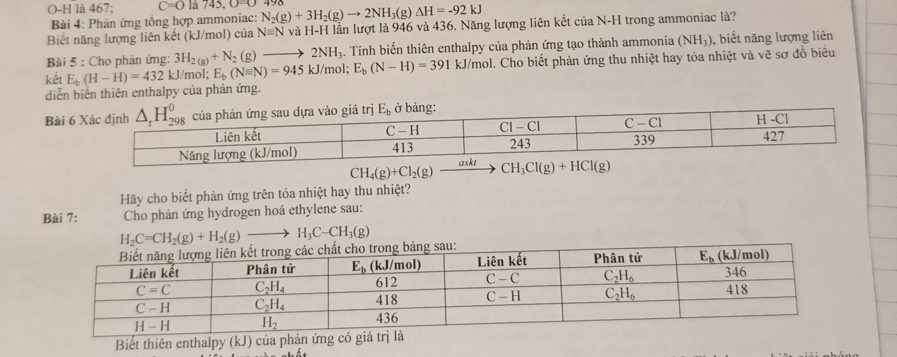 O-H là 467; C=O là 745,O=O N_2(g)+3H_2(g)to 2NH_3(g)△ H=-92kJ
Bài 4: Phản ứng tổng hợp ammoniac:
Biết năng lượng liên kết (kJ/mol) của Nequiv N và H-H l lần lượt là 946 và 436. Năng lượng liên kết của N-H trong ammoniac là?
Bài 5 : Cho phản ứng: 3H_2(g)+N_2(g)to 2NH_3. Tính biến thiên enthalpy của phản ứng tạo thành ammonia (NH_3) , biết năng lượng liên
kết E_b(H-H)=432kJ/m ol; E_b(Nequiv N)=945kJ/ mol; E_b(N-H)=391 kJ/mol. Cho biết phản ứng thu nhiệt hay tỏa nhiệt và vẽ sơ đồ biểu
diễn biến thiên enthalpy của phản ứng.
Bài 6 giá trị E_b ở bảng:
CH_4(g)+Cl_2(g)
Hãy cho biết phản ứng trên tỏa nhiệt hay thu nhiệt?
Bài 7:  Cho phản ứng hydrogen hoá ethylene sau:
H_2C=CH_2(g)+H_2(g)to H_3C-CH_3(g)
Biết thiên enthalpy (kJ) của phản ứng có giá tr