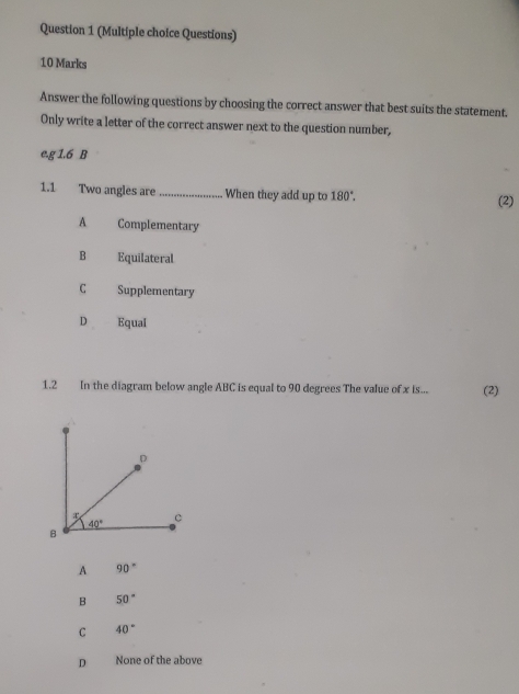 (Multiple choice Questions)
10 Marks
Answer the following questions by choosing the correct answer that best suits the statement.
Only write a letter of the correct answer next to the question number,
e.g 1.6 B
1.1 Two angles are _When they add up to 180°. (2)
A Complementary
B Equilateral
C Supplementary
D Equal
1.2 In the diagram below angle ABC is equal to 90 degrees The value of x is... (2)
A 90°
B 50°
C 40°
D None of the above