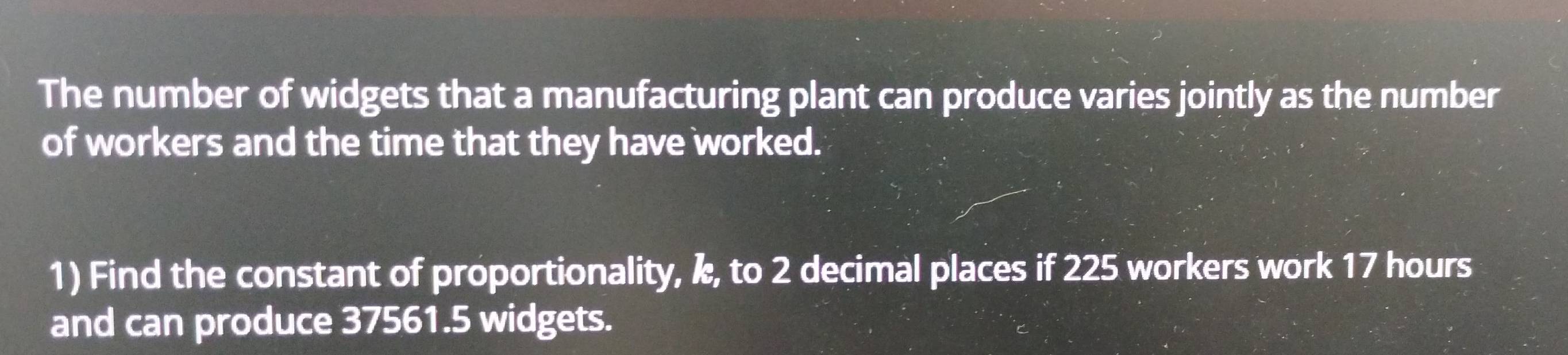 The number of widgets that a manufacturing plant can produce varies jointly as the number 
of workers and the time that they have worked. 
1) Find the constant of proportionality, k, to 2 decimal places if 225 workers work 17 hours
and can produce 37561.5 widgets.