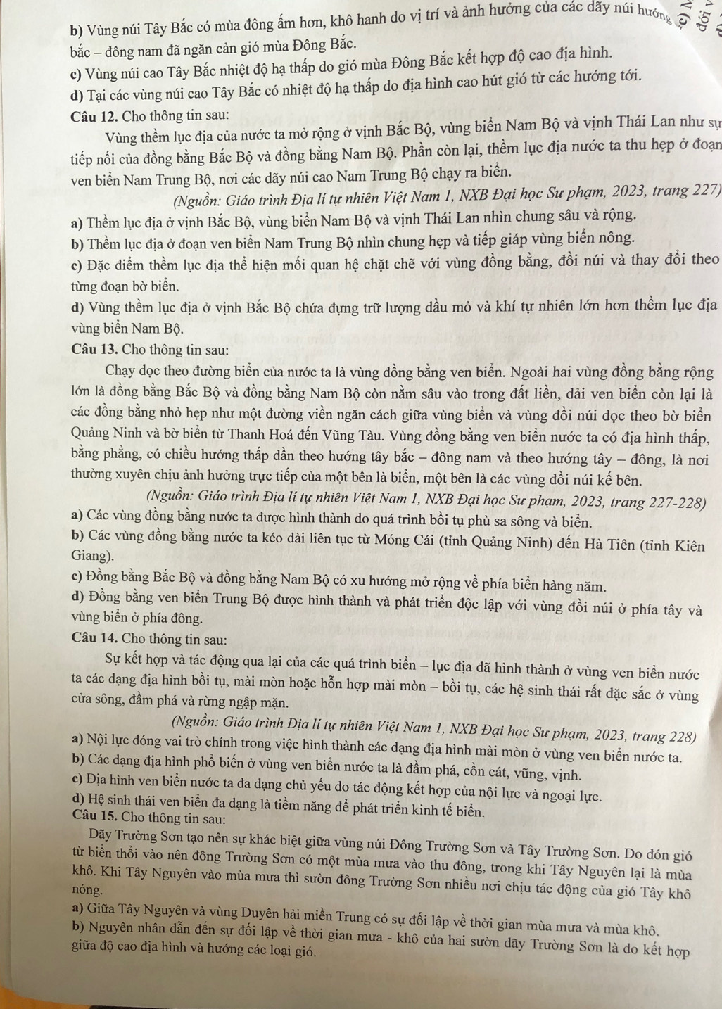 b) Vùng núi Tây Bắc có mùa đông ấm hơn, khô hanh do vị trí và ảnh hưởng của các dãy núi hướng 
bắc - đông nam đã ngăn cản gió mùa Đông Bắc.
c) Vùng núi cao Tây Bắc nhiệt độ hạ thấp do gió mùa Đông Bắc kết hợp độ cao địa hình.
d) Tại các vùng núi cao Tây Bắc có nhiệt độ hạ thấp do địa hình cao hút gió từ các hướng tới.
Câu 12. Cho thông tin sau:
Vùng thềm lục địa của nước ta mở rộng ở vịnh Bắc Bộ, vùng biển Nam Bộ và vịnh Thái Lan như sự
tiếp nối của đồng bằng Bắc Bộ và đồng bằng Nam Bộ. Phần còn lại, thềm lục địa nước ta thu hẹp ở đoạn
ven biển Nam Trung Bộ, nơi các dãy núi cao Nam Trung Bộ chạy ra biển.
(Nguồn: Giáo trình Địa lí tự nhiên Việt Nam 1, NXB Đại học Sư phạm, 2023, trang 227)
a) Thềm lục địa ở vịnh Bắc Bộ, vùng biển Nam Bộ và vịnh Thái Lan nhìn chung sâu và rộng.
b) Thềm lục địa ở đoạn ven biển Nam Trung Bộ nhìn chung hẹp và tiếp giáp vùng biển nông.
c) Đặc điểm thềm lục địa thể hiện mối quan hệ chặt chẽ với vùng đồng bằng, đồi núi và thay đổi theo
từng đoạn bờ biển.
d) Vùng thềm lục địa ở vịnh Bắc Bộ chứa đựng trữ lượng dầu mỏ và khí tự nhiên lớn hơn thềm lục địa
vùng biển Nam Bộ.
Câu 13. Cho thông tin sau:
Chạy dọc theo đường biển của nước ta là vùng đồng bằng ven biển. Ngoài hai vùng đồng bằng rộng
lớn là đồng bằng Bắc Bộ và đồng bằng Nam Bộ còn nằm sâu vào trong đất liền, dải ven biển còn lại là
các đồng bằng nhỏ hẹp như một đường viền ngăn cách giữa vùng biển và vùng đồi núi dọc theo bờ biển
Quảng Ninh và bờ biển từ Thanh Hoá đến Vũng Tàu. Vùng đồng bằng ven biển nước ta có địa hình thấp,
bằng phẳng, có chiều hướng thấp dần theo hướng tây bắc - đông nam và theo hướng tây - đông, là nơi
thường xuyên chịu ảnh hưởng trực tiếp của một bên là biển, một bên là các vùng đồi núi kế bên.
(Nguồn: Giáo trình Địa lí tự nhiên Việt Nam 1, NXB Đại học Sư phạm, 2023, trang 227-228)
a) Các vùng đồng bằng nước ta được hình thành do quá trình bồi tụ phù sa sông và biển.
b) Các vùng đồng bằng nước ta kéo dài liên tục từ Móng Cái (tỉnh Quảng Ninh) đến Hà Tiên (tỉnh Kiên
Giang).
c) Đồng bằng Bắc Bộ và đồng bằng Nam Bộ có xu hướng mở rộng về phía biển hàng năm.
d) Đồng bằng ven biển Trung Bộ được hình thành và phát triển độc lập với vùng đồi núi ở phía tây và
vùng biển ở phía đông.
Câu 14. Cho thông tin sau:
Sự kết hợp và tác động qua lại của các quá trình biển - lục địa đã hình thành ở vùng ven biển nước
ta các dạng địa hình bồi tụ, mài mòn hoặc hỗn hợp mài mòn - bồi tụ, các hệ sinh thái rất đặc sắc ở vùng
cửa sông, đầm phá và rừng ngập mặn.
(Nguồn: Giáo trình Địa lí tự nhiên Việt Nam 1, NXB Đại học Sư phạm, 2023, trang 228)
a) Nội lực đóng vai trò chính trong việc hình thành các dạng địa hình mài mòn ở vùng ven biển nước ta.
b) Các dạng địa hình phổ biến ở vùng ven biển nước ta là đầm phá, cồn cát, vũng, vịnh.
c) Địa hình ven biển nước ta đa dạng chủ yếu do tác động kết hợp của nội lực và ngoại lực.
d) Hệ sinh thái ven biển đa dạng là tiềm năng để phát triển kinh tế biển.
Câu 15. Cho thông tin sau:
Dãy Trường Sơn tạo nên sự khác biệt giữa vùng núi Đông Trường Sơn và Tây Trường Sơn. Do đón gió
từ biển thổi vào nên đông Trường Sơn có một mùa mưa vào thu đông, trong khi Tây Nguyên lại là mùa
khô. Khi Tây Nguyên vào mùa mưa thì sườn đông Trường Sơn nhiều nơi chịu tác động của gió Tây khô
nóng.
a) Giữa Tây Nguyên và vùng Duyên hải miền Trung có sự đối lập về thời gian mùa mưa và mùa khô.
b) Nguyên nhân dẫn đến sự đối lập về thời gian mưa - khô của hai sườn dãy Trường Sơn là do kết hợp
giữa độ cao địa hình và hướng các loại gió.