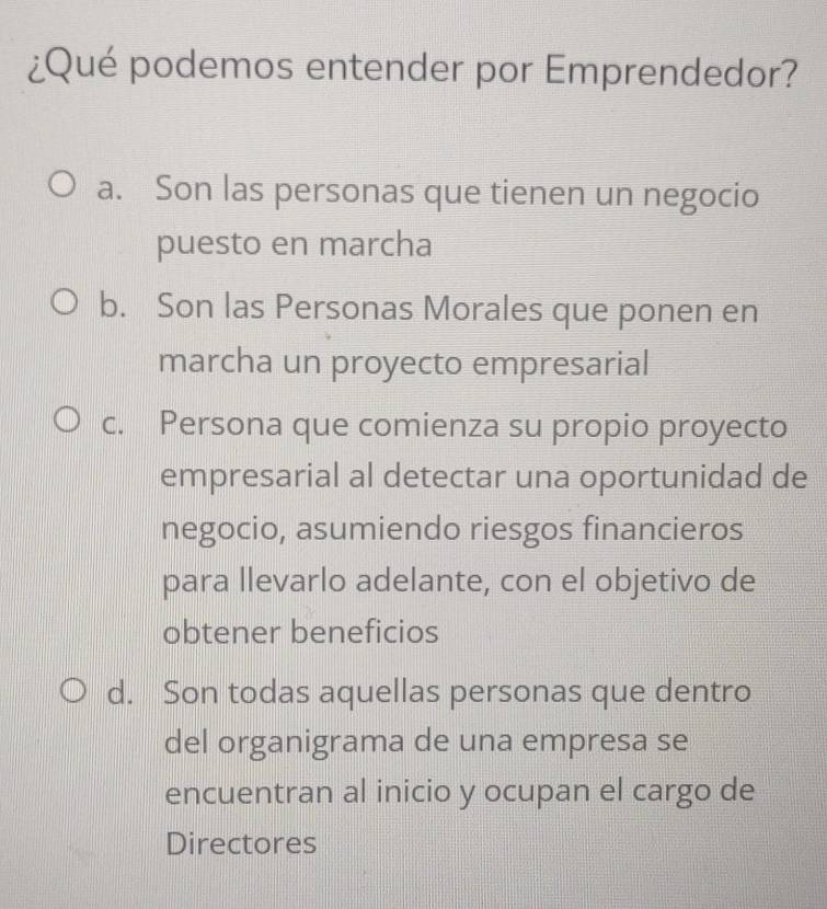 ¿Qué podemos entender por Emprendedor?
a. Son las personas que tienen un negocio
puesto en marcha
b. Son las Personas Morales que ponen en
marcha un proyecto empresarial
c. Persona que comienza su propio proyecto
empresarial al detectar una oportunidad de
negocio, asumiendo riesgos financieros
para llevarlo adelante, con el objetivo de
obtener beneficios
d. Son todas aquellas personas que dentro
del organigrama de una empresa se
encuentran al inicio y ocupan el cargo de
Directores