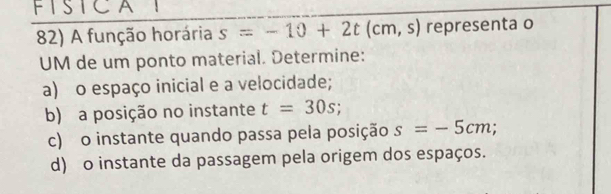 FISICAI 
82) A função horária s=-10+2t(cm,s) representa o 
UM de um ponto material. Determine: 
a) o espaço inicial e a velocidade; 
b) a posição no instante t=30s; 
c) o instante quando passa pela posição s=-5cm; 
d) o instante da passagem pela origem dos espaços.