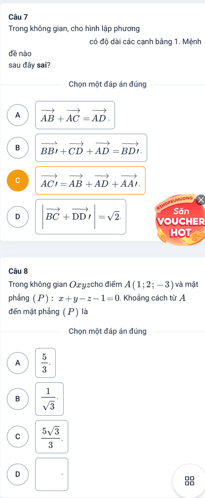 Trong không gian, cho hình lập phương
có độ dài các cạnh bằng 1. Mệnh
đề nào
sau đây sai?
Chọn một đáp án đúng
A vector AB+vector AC=vector AD.
B vector BBI+vector CD+vector AD=vector BDI.
C vector ACI=vector AB+vector AD+vector AAI.
D |vector BC+vector DD'|=sqrt(2). 
HSHOPXUHUONG
Săn
VOUCHER
HOT
Câu 8
Trong không gian Oxyzcho điểm A(1;2;-3) và mặt
phẳng (P) : x+y-z-1=0. Khoảng cách từ A
đến mặt phẳng (P) là
Chọn một đáp án đúng
A  5/3 .
B  1/sqrt(3) .
C  5sqrt(3)/3 .
D
88