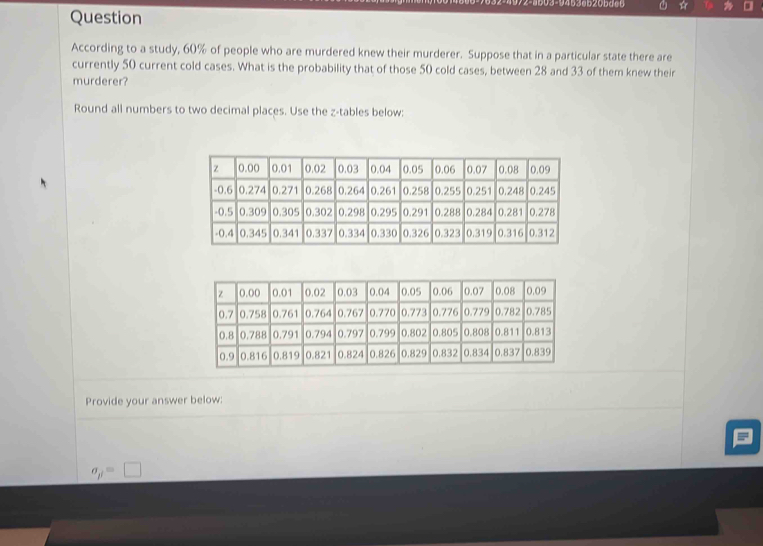 ☆ 
Question 
According to a study, 60% of people who are murdered knew their murderer. Suppose that in a particular state there are 
currently 50 current cold cases. What is the probability that of those 50 cold cases, between 28 and 33 of them knew their 
murderer? 
Round all numbers to two decimal places. Use the z -tables below: 
Provide your answer below:
sigma _p=□