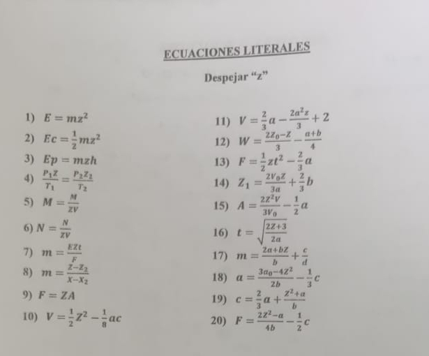 ECUACIONES LITERALES 
Despejar “ z ” 
1) E=mz^2 11) V= 2/3 a- 2a^2z/3 +2
2) Ec= 1/2 mz^2 12) W=frac 2Z_0-Z3- (a+b)/4 
3) Ep=mzh 13) F= 1/2 zt^2- 2/3 a
4) frac P_1ZT_1=frac P_2Z_2T_2 Z_1=frac 2V_0Z3a+ 2/3 b
14) 
5) M= M/ZV  A=frac 2z^2V3V_0- 1/2 a
15) 
6) N= N/xV  16) t=sqrt(frac 2Z+3)2a
7) m= EZt/F  17) m= (2a+bz)/b + c/d 
8) m=frac z-z_2x-x_2 18) a=frac 3a_0-4Z^22b- 1/3 c
9) F=ZA 19) c= 2/3 a+ (z^2+a)/b 
10) V= 1/2 Z^2- 1/8 ac 20) F= (2Z^2-a)/4b - 1/2 c