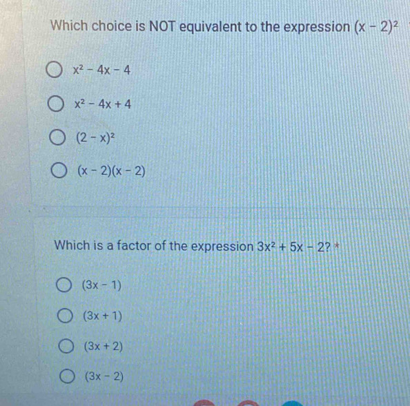 Which choice is NOT equivalent to the expression (x-2)^2
x^2-4x-4
x^2-4x+4
(2-x)^2
(x-2)(x-2)
Which is a factor of the expression 3x^2+5x-2 ? *
(3x-1)
(3x+1)
(3x+2)
(3x-2)