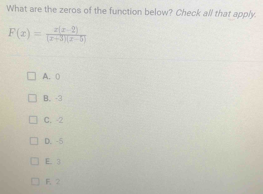 What are the zeros of the function below? Check all that apply.
F(x)= (x(x-2))/(x+3)(x-5) 
A. 0
B. -3
C. -2
D. -5
E. 3
F. 2