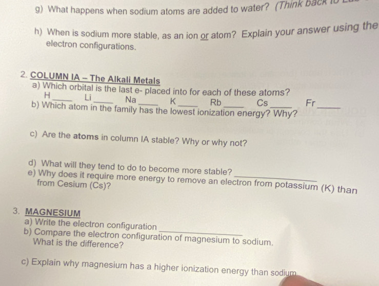 What happens when sodium atoms are added to water? (Think back i
h) When is sodium more stable, as an ion or atom? Explain your answer using the
electron configurations.
2. COLUMN IA - The Alkali Metals
a) Which orbital is the last e- placed into for each of these atoms?
H_ Li_ Na K Rb Cs Fr
b) Which atom in the family has the lowest ionization energy? Why?_
c) Are the atoms in column IA stable? Why or why not?
d) What will they tend to do to become more stable?
e) Why does it require more energy to remove an electron from potassium (K) than
from Cesium (Cs)?
3. MAGNESIUM
a) Write the electron configuration
b) Compare the electron configuration of magnesium to sodium.
What is the difference?
c) Explain why magnesium has a higher ionization energy than sodium