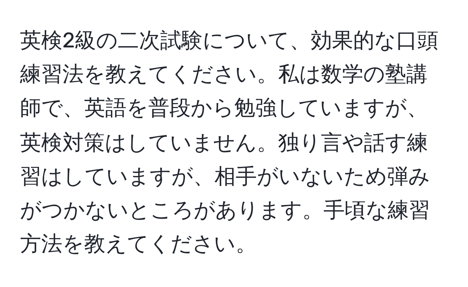 英検2級の二次試験について、効果的な口頭練習法を教えてください。私は数学の塾講師で、英語を普段から勉強していますが、英検対策はしていません。独り言や話す練習はしていますが、相手がいないため弾みがつかないところがあります。手頃な練習方法を教えてください。