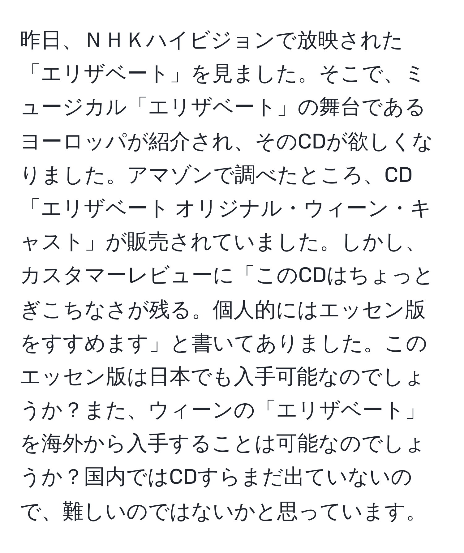 昨日、ＮＨＫハイビジョンで放映された「エリザベート」を見ました。そこで、ミュージカル「エリザベート」の舞台であるヨーロッパが紹介され、そのCDが欲しくなりました。アマゾンで調べたところ、CD「エリザベート オリジナル・ウィーン・キャスト」が販売されていました。しかし、カスタマーレビューに「このCDはちょっとぎこちなさが残る。個人的にはエッセン版をすすめます」と書いてありました。このエッセン版は日本でも入手可能なのでしょうか？また、ウィーンの「エリザベート」を海外から入手することは可能なのでしょうか？国内ではCDすらまだ出ていないので、難しいのではないかと思っています。