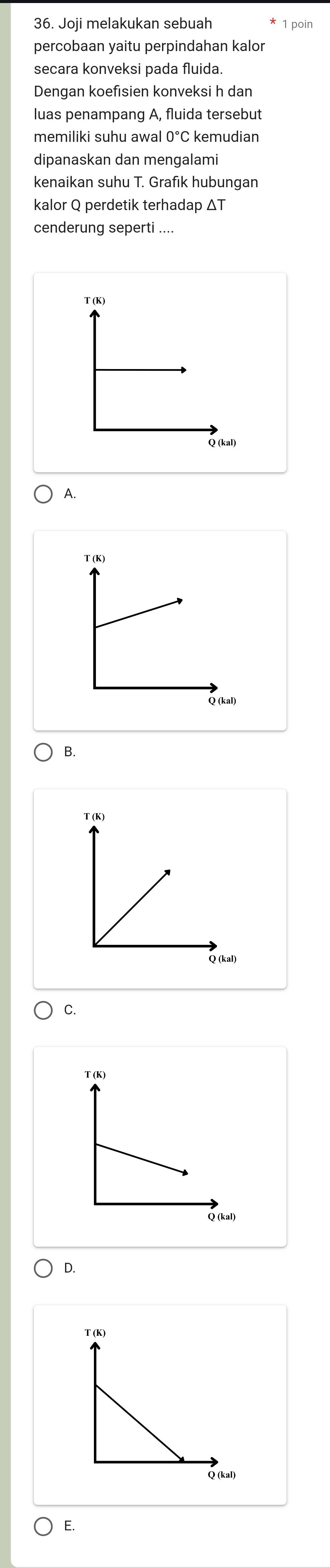 Joji melakukan sebuah 1 poin
percobaan yaitu perpindahan kalor
secara konveksi pada fluida
Dengan koefisien konveksi h dan
luas penampang A, fluida tersebut
memiliki suhu awal 0°C kemudian
dipanaskan dan mengalami
kenaikan suhu T. Grafik hubungan
kalor Q perdetik terhadap ΔT
cenderung seperti ....
T (K)
Q (kal)
A.
T (K)
Q (kal)
B.
T (K)
C.
T (K)
Q (kal)
D.
E.