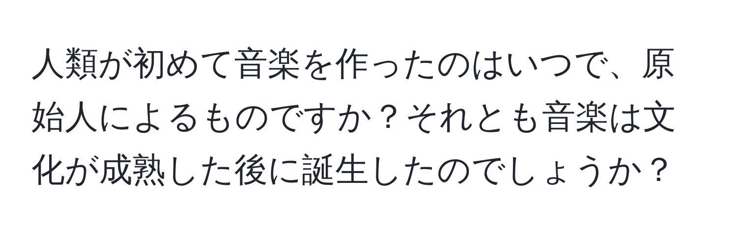 人類が初めて音楽を作ったのはいつで、原始人によるものですか？それとも音楽は文化が成熟した後に誕生したのでしょうか？