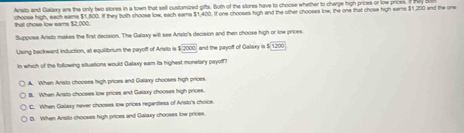 Aristo and Galaxy are the only two stores in a town that sell customized gifts. Both of the stores have to choose whether to charge high prices or low prices. If they bon
choose high, each ears $1,800. If they both choose low, each ears $1,400. If one chooses high and the other chooses low, the one that chose high eams $1,200 and the one
that chose low ears $2,000.
Suppose Aristo makes the first decision. The Galaxy will see Aristo's decision and then choose high or low prices.
Using backward induction, at equilibrium the payoff of Aristo is $2000 and the payoff of Galaxy is $ 1200
In which of the following situations would Galaxy earn its highest monetary payoff?
A. When Aristo chooses high prices and Galaxy chooses high prices.
B. When Aristo chooses low prices and Galaxy chooses high prices.
C. When Galaxy never chooses low prices regardless of Aristo's choice.
D. When Aristo chooses high prices and Galaxy chooses low prices.