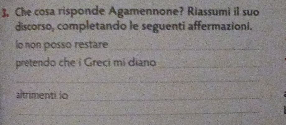 . Che cosa risponde Agamennone? Riassumi il suo 
discorso, completando le seguenti affermazioni. 
lo non posso restare_ 
pretendo che i Greci mi diano_ 
_ 
altrimenti io_ 
_