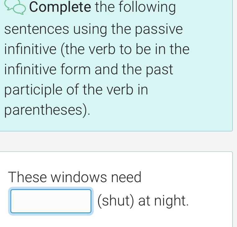 Complete the following 
sentences using the passive 
infinitive (the verb to be in the 
infinitive form and the past 
participle of the verb in 
parentheses). 
These windows need 
□ (shut) at night.